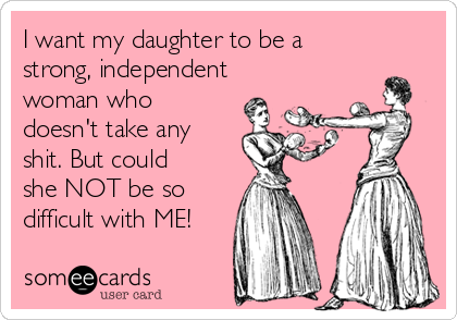I want my daughter to be a
strong, independent
woman who
doesn't take any
shit. But could
she NOT be so
difficult with ME!