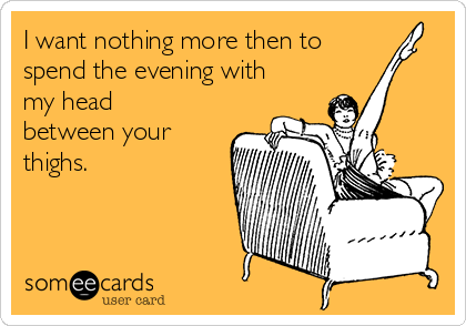 I want nothing more then to
spend the evening with
my head
between your
thighs.