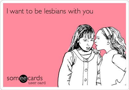 I want to be lesbians with you