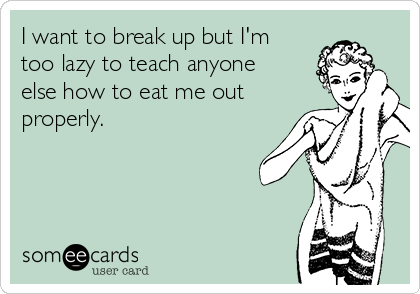 I want to break up but I'm
too lazy to teach anyone
else how to eat me out
properly.