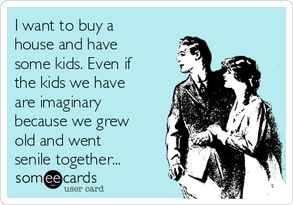 I want to buy a
house and have
some kids. Even if
the kids we have
are imaginary
because we grew
old and went
senile together...