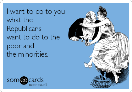 I want to do to you
what the
Republicans
want to do to the
poor and 
the minorities. 