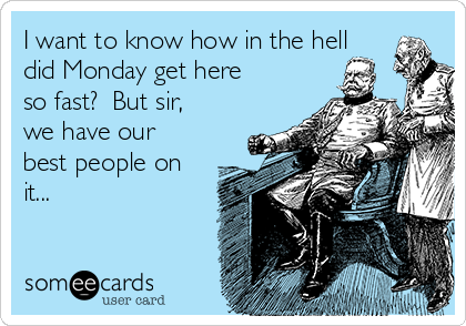 I want to know how in the hell
did Monday get here
so fast?  But sir,
we have our
best people on
it...