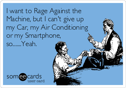 I want to Rage Against the
Machine, but I can't give up
my Car, my Air Conditioning
or my Smartphone,
so.......Yeah.