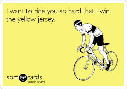 I want to ride you so hard that I win
the yellow jersey.