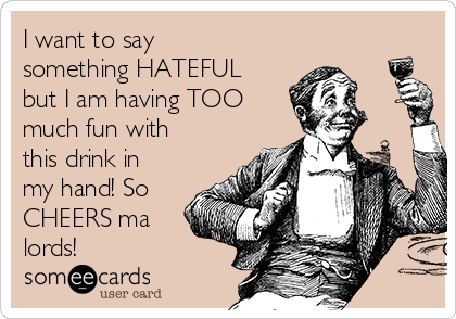 I want to say
something HATEFUL
but I am having TOO
much fun with
this drink in
my hand! So
CHEERS ma
lords!