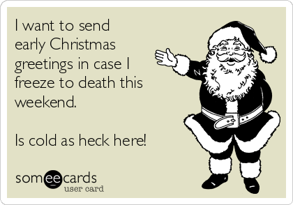 I want to send
early Christmas
greetings in case I
freeze to death this
weekend.

Is cold as heck here! 