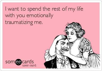 I want to spend the rest of my life
with you emotionally
traumatizing me.