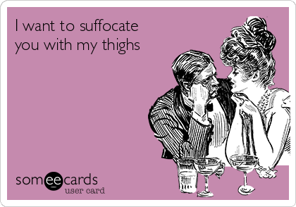 I want to suffocate
you with my thighs 