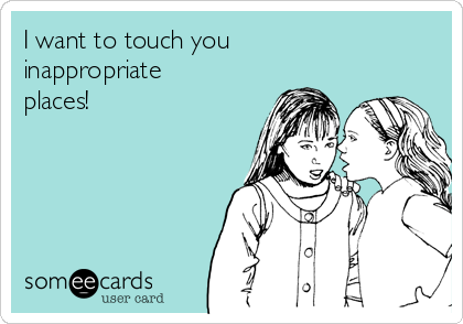 I want to touch you  
inappropriate
places! 