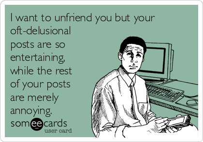 I want to unfriend you but your
oft-delusional
posts are so
entertaining,
while the rest
of your posts
are merely
annoying.