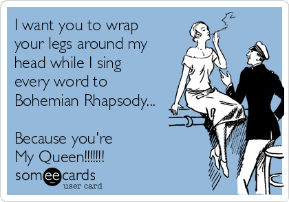 I want you to wrap
your legs around my
head while I sing
every word to
Bohemian Rhapsody...

Because you're 
My Queen!!!!!!!