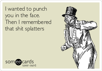 I wanted to punch
you in the face. 
Then I remembered
that shit splatters