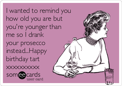 I wanted to remind you
how old you are but
you're younger than
me so I drank
your prosecco
instead...Happy
birthday tart
xxxxxxxxxx