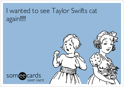 I wanted to see Taylor Swifts cat
again!!!!!