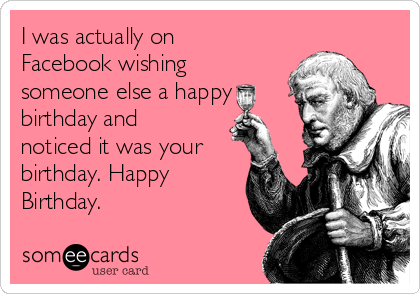 I was actually on
Facebook wishing
someone else a happy
birthday and
noticed it was your
birthday. Happy
Birthday.