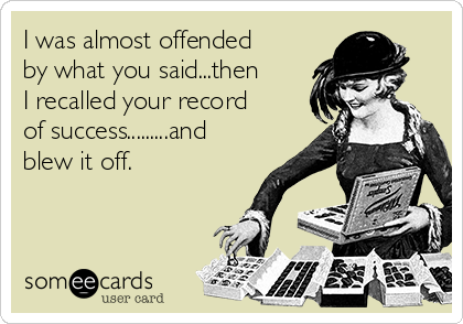 I was almost offended
by what you said...then
I recalled your record
of success.........and
blew it off.

