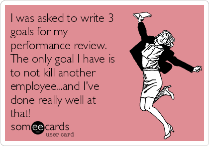 I was asked to write 3
goals for my
performance review.
The only goal I have is
to not kill another 
employee...and I've
done really well at
that!