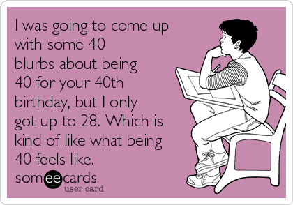 I was going to come up
with some 40
blurbs about being
40 for your 40th
birthday, but I only
got up to 28. Which is
kind of like what being
40 feels like.