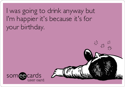 I was going to drink anyway but
I'm happier it's because it's for
your birthday.