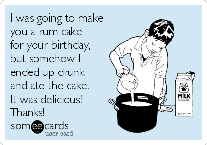 I was going to make
you a rum cake
for your birthday,
but somehow I
ended up drunk
and ate the cake.
It was delicious!
Thanks!