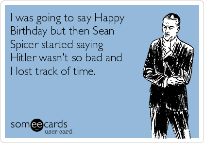 I was going to say Happy
Birthday but then Sean
Spicer started saying
Hitler wasn't so bad and
I lost track of time.