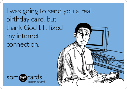 I was going to send you a real
birthday card, but
thank God I.T. fixed
my internet
connection. 