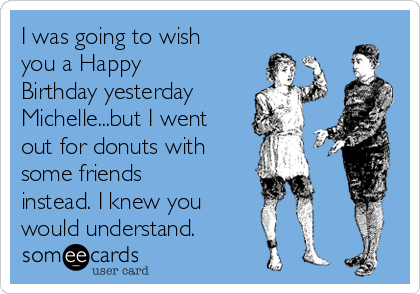 I was going to wish
you a Happy
Birthday yesterday
Michelle...but I went
out for donuts with 
some friends
instead. I knew you
would understand.