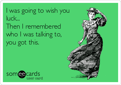 I was going to wish you
luck...
Then I remembered
who I was talking to,
you got this.