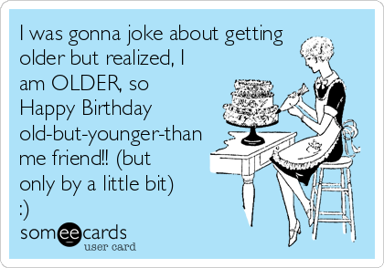 I was gonna joke about getting
older but realized, I
am OLDER, so
Happy Birthday
old-but-younger-than
me friend!! (but
only by a little bit)
:)