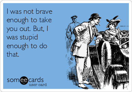 I was not brave
enough to take
you out. But, I
was stupid
enough to do
that.