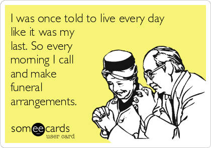 I was once told to live every day
like it was my
last. So every
morning I call
and make
funeral
arrangements.