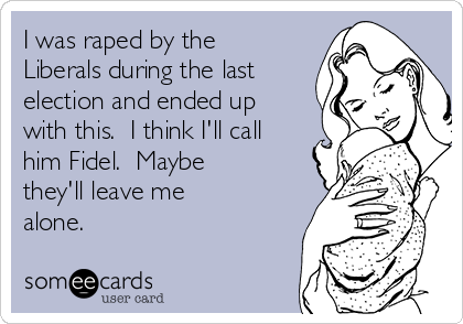 I was raped by the
Liberals during the last
election and ended up
with this.  I think I'll call
him Fidel.  Maybe
they'll leave me
alone.  