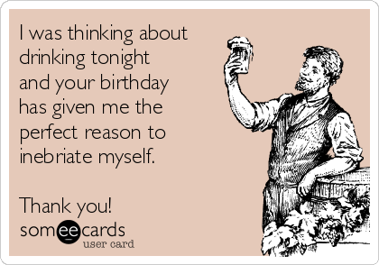 I was thinking about
drinking tonight
and your birthday
has given me the
perfect reason to
inebriate myself.

Thank you!