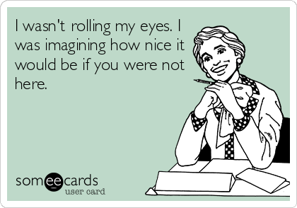 I wasn't rolling my eyes. I
was imagining how nice it
would be if you were not
here.