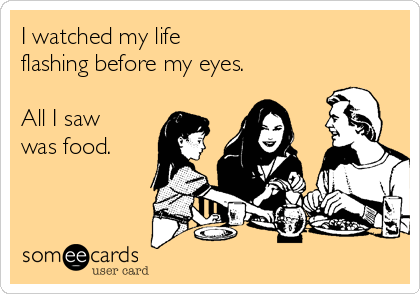 I watched my life 
flashing before my eyes.

All I saw
was food.