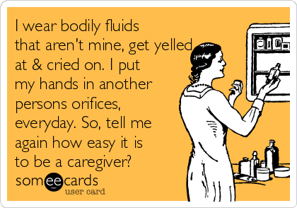 I wear bodily fluids
that aren't mine, get yelled
at & cried on. I put
my hands in another
persons orifices,
everyday. So, tell me
again how easy it is
to be a caregiver?