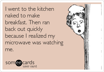 I went to the kitchen
naked to make
breakfast. Then ran
back out quickly
because I realized my
microwave was watching
me. 