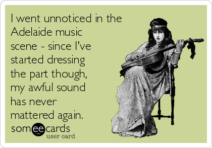 I went unnoticed in the
Adelaide music
scene - since I've
started dressing
the part though,
my awful sound
has never
mattered again.