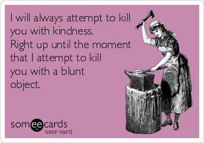 I will always attempt to kill
you with kindness.
Right up until the moment
that I attempt to kill
you with a blunt
object.