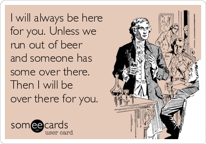 I will always be here
for you. Unless we
run out of beer
and someone has
some over there.
Then I will be
over there for you.