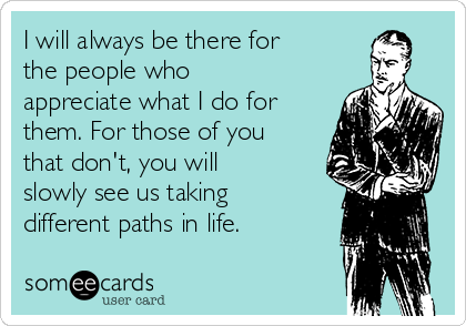 I will always be there for
the people who
appreciate what I do for
them. For those of you
that don't, you will
slowly see us taking
different paths in life.