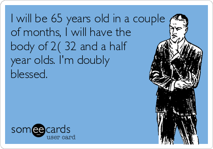 I will be 65 years old in a couple
of months, I will have the
body of 2( 32 and a half
year olds. I'm doubly
blessed.

