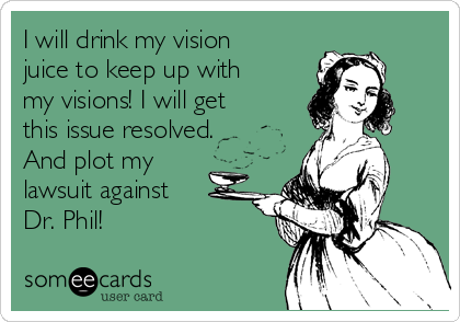 I will drink my vision
juice to keep up with
my visions! I will get
this issue resolved.
And plot my
lawsuit against
Dr. Phil!
