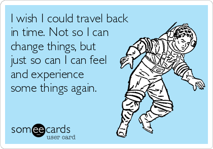 I wish I could travel back
in time. Not so I can
change things, but
just so can I can feel
and experience
some things again.