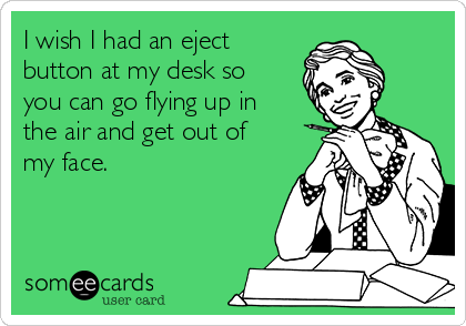 I wish I had an eject
button at my desk so
you can go flying up in
the air and get out of
my face.