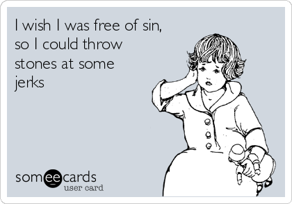 I wish I was free of sin,
so I could throw
stones at some
jerks