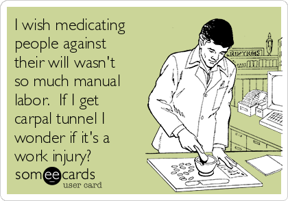 I wish medicating
people against
their will wasn't
so much manual
labor.  If I get
carpal tunnel I
wonder if it's a
work injury?