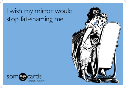 I wish my mirror would 
stop fat-shaming me