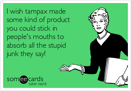 I wish tampax made
some kind of product
you could stick in
people's mouths to
absorb all the stupid
junk they say!